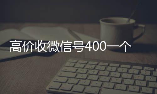 高价收微信号400一个不成问题(高价收微信号是真的吗)